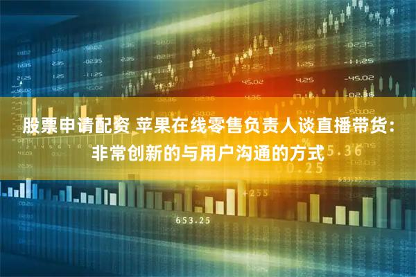 股票申请配资 苹果在线零售负责人谈直播带货:非常创新的与用户沟通的方式