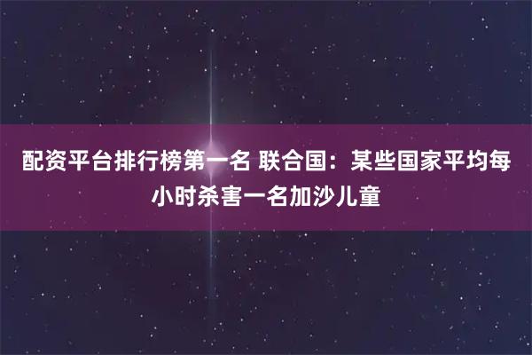 配资平台排行榜第一名 联合国：某些国家平均每小时杀害一名加沙儿童