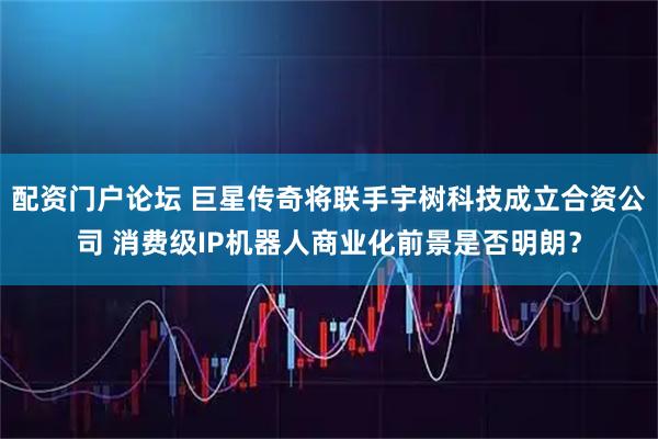 配资门户论坛 巨星传奇将联手宇树科技成立合资公司 消费级IP机器人商业化前景是否明朗?