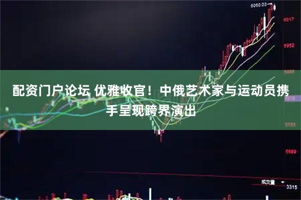 配资门户论坛 优雅收官!中俄艺术家与运动员携手呈现跨界演出