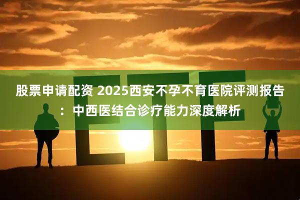 股票申请配资 2025西安不孕不育医院评测报告:中西医结合诊疗能力深度解析
